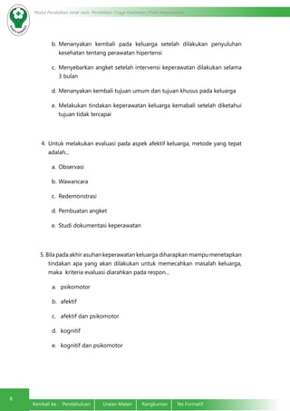 Modul Pendidikan Jarak Jauh, Pendidikan Tinggi Kesehatan Prodi Keperawatan
8
Kembali ke : Pendahuluan	 Uraian Materi	 Rangkuman	 Tes Formatif
b.	Menanyakan kembali pada keluarga setelah dilakukan penyuluhan
kesehatan tentang perawatan hipertensi
c.	 Menyebarkan angket setelah intervensi keperawatan dilakukan selama
3 bulan
d.	Menanyakan kembali tujuan umum dan tujuan khusus pada keluarga
e.	 Melakukan tindakan keperawatan keluarga kemabali setelah diketahui
tujuan tidak tercapai
4.	Untuk melakukan evaluasi pada aspek afektif keluarga, metode yang tepat
adalah...
a.	 Observasi
b.	Wawancara
c.	 Redemonstrasi
d.	Pembuatan angket
e.	 Studi dokumentasi keperawatan
5. Bila pada akhir asuhan keperawatan keluarga diharapkan mampu menetapkan
tindakan apa yang akan dilakukan untuk memecahkan masalah keluarga,
maka kriteria evaluasi diarahkan pada respon...
a.	 psikomotor
b.	 afektif
c.	 afektif dan psikomotor
d.	 kognitif
e.	 kognitif dan psikomotor
 