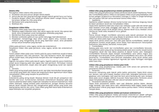 Modul Pendidikan Jarak Jauh Pendidikan Tinggi Kesehatan
Modul Pendidikan Jarak Jauh Jenjang Diploma 3 Program Studi Kebidanan
11
12
Selama nifas
Pencegahan infeksi selama nifas antara lain:
a.	 Perawatan luka post partum dengan teknik aseptik.
b.	 Semua alat dan kain yang berhubungan dengan daerah genital harus suci hama.
c.	 Penderita dengan infeksi nifas sebaiknya diisolasi dalam ruangan khusus, tidak
bercampur dengan ibu nifas yang sehat.
d.	 Membatasi tamu yang berkunjung.
e.	 Mobilisasi dini.
Pengobatan Infeksi Nifas
Pengobatan infeksi pada masa nifas antara lain:
1.	 Sebaiknya segera dilakukan kultur dari sekret vagina dan servik, luka operasi dan
darah, serta uji kepekaan untuk mendapatkan antibiotika yang tepat.
2.	 Memberikan dosis yang cukup dan adekuat.
3.	 Memberi antibiotika spektrum luas sambil menunggu hasil laboratorium.
4.	Pengobatan mempertinggi daya tahan tubuh seperti infus, transfusi darah,
makanan yang mengandung zat-zat yang diperlukan tubuh, serta perawatan
lainnya sesuai komplikasi yang dijumpai.
Infeksi pada perineum, vulva, vagina, serviks dan endometrium
Penyebaran infeksi nifas pada perineum, vulva, vagina, serviks dan endometrium
meliputi:
1.	Vulvitis
Vulvitis adalah infeksi pada vulva. Vulvitis pada ibu pasca melahirkan terjadi di bekas
sayatan episiotomi atau luka perineum. Tepi luka berwarna merah dan bengkak,
jahitan mudah lepas, luka yang terbuka menjadi ulkus dan mengeluarkan nanah.
2.	Vaginitis
Vaginitis merupakan infeksi pada daerah vagina. Vaginitis pada ibu pasca melahirkan
terjadi secara langsung pada luka vagina atau luka perineum. Permukaan mukosa
bengkak dan kemerahan, terjadi ulkus dan getah mengandung nanah dari daerah
ulkus.
3.	Servisitis
Infeksi yang sering terjadi pada daerah servik, tapi tidak menimbulkan banyak gejala.
Luka serviks yang dalam dan meluas dan langsung ke dasar ligamentum latum dapat
menyebabkan infeksi yang menjalar ke parametrium.
4.	Endometritis
Endometritis paling sering terjadi. Biasanya demam mulai 48 jam postpartum dan
bersifat naik turun. Kuman-kuman memasuki endometrium (biasanya pada luka
insersio plasenta) dalam waktu singkat dan menyebar ke seluruh endometrium. Pada
infeksi setempat, radang terbatas pada endometrium. Jaringan desidua bersama
bekuan darah menjadi nekrosis dan mengeluarkan getah berbau yang terdiri atas
keping-keping nekrotis dan cairan. Pada infeksi yang lebih berat batas endometrium
dapat dilampaui dan terjadilah penjalaran.
Infeksi nifas yang penyebarannya melalui pembuluh darah
Infeksi nifas yang penyebarannya melalui pembuluh darah adalah Septikemia, Piemia
dan Tromboflebitis pelvica. Infeksi ini merupakan infeksi umum yang disebabkan oleh
kuman patogen Streptococcus Hemolitikus Golongan A. Infeksi ini sangat berbahaya
dan merupakan 50% dari semua kematian karena infeksi nifas.
1.	Septikemia
Septikemia adalah keadaan dimana kuman-kuman atau toksinnya langsung masuk
ke dalam peredaran darah dan menyebabkan infeksi.
Gejala klinik septikemia lebih akut antara lain: kelihatan sudah sakit dan lemah sejak
awal; keadaan umum jelek, menggigil, nadi cepat 140 – 160 x per menit atau lebih;
suhu meningkat antara 39-40 derajat Celcius; tekanan darah turun, keadaan umum
memburuk; sesak nafas, kesadaran turun, gelisah.
2.	Piemia
Piemia dimulai dengan tromflebitis vena-vena pada daerah perlukaan lalu lepas
menjadi embolus-embolus kecil yang dibawa ke peredaran darah, kemudian terjadi
infeksi dan abses pada organ-organ yang diserangnya.
Gejala klinik piemia antara lain: rasa sakit pada daerah tromboflebitis, setelah ada
penyebaran trombus terjadi gejala umum diatas; hasil laboratorium menunjukkan
leukositosis; lokia berbau, bernanah, involusi jelek.
3.	 Tromboflebitis
Radang pada vena terdiri dari tromboflebitis pelvis dan tromboflebitis femoralis.
Tromboflebitis pelvis yang sering meradang adalah pada vena ovarika, terjadi karena
mengalirkan darah dan luka bekas plasenta di daerah fundus uteri. Sedangkan
tromboflebitis femoralis dapat menjadi tromboflebitis vena safena magna atau
peradangan vena femoralis sendiri, penjalaran tromboflebitis vena uterin, dan akibat
parametritis. Tromboflebitis vena femoralis disebabkan aliran darah lambat pada
lipat paha karena tertekan ligamentum inguinale dan kadar fibrinogen meningkat
pada masa nifas.
Infeksi nifas yang penyebaran melalui jalan limfe
Infeksi nifas yang penyebarannya melalui jalan limfe antara lain peritonitis dan
parametritis (Sellulitis Pelvika).
1.	Peritonitis
Peritonitis menyerang pada daerah pelvis (pelvio peritonitis). Gejala klinik antara
lain: demam, nyeri perut bawah, keadaan umum baik. Sedangkan peritonitis umum
gejalanya: suhu meningkat, nadi cepat dan kecil, perut kembung dan nyeri, terdapat
abses pada cavum douglas, defense musculair, fasies hypocratica. Peritonitis umum
dapat menyebabkan kematian 33% dari seluruh kamatian karena infeksi.
2.	 Parametritis (sellulitis pelvika)
Gejala klinik parametritis adalah: nyeri saat dilakukan periksa dalam, demam
tinggi menetap, nadi cepat, perut nyeri, sebelah/kedua belah bagian bawah terjadi
pembentukkan infiltrat yang dapat teraba selama periksa dalam. Infiltrat terkadang
menjadi abses.
Infeksi nifas yang penyebaran melalui permukaan endometrium
Infeksi nifas yang penyebaran melalui permukaan endometrium adalah salfingitis
dan ooforitis. Gejala salfingitis dan ooforitis hampir sama dengan pelvio peritonitis.
 