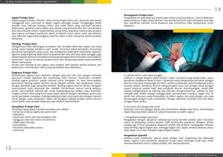 Modul Pendidikan Jarak Jauh Pendidikan Tinggi Kesehatan
Modul Pendidikan Jarak Jauh Jenjang Diploma 3 Program Studi Kebidanan
13
14
Gejala Prolaps Uteri
Gejala sangat individu. Keluhan yang sering terjadi antara lain, perasaan ada benda
mengganjal atau menonjol di depan vagina sehingga sangat mengganggu ketika
berjalan atau bekerja. Kadang timbul luka pada rahim yang menonjol tersebut
dikarenakan gesekan celana dalam atau benda yang diduduki dan dari luka tersebut
bisa menimbulkan infeksi. Gejala lainnya, sering timbul keputihan karena luka tersebut
atau karena sumbatan pembuluh darah di daerah mulut rahim, serta ada keluhan
rasa sakit dan pegal pada pinggang. Keluhan sakit ini akan hilang bila wanita tersebut
berbaring.
Patologi Prolaps Uteri
Sebagaimana telah diterangkan prolapsus uteri terdapat beberapa tingkat, dari yang
paling ringan sampai prolapsus uteri totalis. Terutama akibat persalinan, khususnya
persalinan pervaginam yang susah, dan terdapatnya kelemahan-kelemahan ligamen-
ligamen yang tergolong dalam fasia endopelvik dan otot-otot fasia dasar panggul. Juga
dalamkeadaantekananintraabdominalyangmeningkatdankronikakanmemudahkan
penurunan uterus, terutamaa apabila tonus otot mengurang seperti pada penderita
dalam menopause.
Serviks uteri terletak di luar vagina, akan tergeser oleh pakaian wanita tersebut, dan
lambat laun menimbulkan ulkus, yang dinamakan ulkus dekubitus.
Diagnosa Prolaps Uteri
Pemeriksaan vagina harus dilakukan dengan speculum Sim atau dengan memakai
speculum Graves standard dan membuang bilah anterior. Sementara menekan
dinding vagina posterior, pasien diminta untuk mengejan. Ini akan menunjukkan
penurunan dinding vagina anterior sesuai dengan kistokel dan pergeseran uretra.
Dengan demikian juga, penarikan kembali dinding vagina anterior selama mengejan
menunjukkan suatu enterokel dan rektokel. Pemeriksaan rectum sering berguna
untuk menunjukkan rektokel dan untuk membedakannya dengan suatu enterokel.
Tingkat prolaps rahim yang kecil hanya dapat dikenali dengan merasakan penurunan
servik saat pasien mengejan. Kadang-kadang prolaps rahim perlu diuji dengan menarik
servik dengan suatu tenakulum. Kalau ada keraguan adanya prolaps pasien diminta
untuk berdiri atau berjalan beberapa saat sebelum pemeriksaan.
Komplikasi Prolaps Uteri
Komplikasi yang dapat menyertai prolaps uteri adalah:
• Keratinasi mukosa vagina dan portio uteri
• Dekubitus
• Hipertropi servik uteri dan elangasio kolli
• Gangguan miksi dan stress incontinence
• Infeksi jalan kencing
• Kemandulan
• Kesulitan pada waktu partus
• Hemoroid.
Penanganan Prolaps Uteri
Pengobatan ini tidak seberapa memuaskan tetapi cukup membantu. Cara ini dilakukan
pada prolapsus ringan tanpa keluhan, atau penderita masih ingin mendapat anak lagi,
atau penderita menolak untuk dioperasi atau kondisinya tidak mengizinkan untuk
dioperasi:
a. Latihan-latihan otot dasar panggul
Latihan ini sangat berguna pada prolaps ringan, terutama yang terjadi pada pasca
persalinan yangbelum lewat 6 bulan. Tujuannya untuk menguatkan otot dasar panggul
dan otot-otot yang mempengaruhi miksi. Latihan ini dilakukan selama beberapa bulan.
Caranya adalah, penderita disuruh menguncupkan anus dan jaringan dasar panggul
seperti biasanya setelah hajat atau penderita disuruh membayangkan seolah-olah
sedang mengeluarkan air kencing dan tiba-tiba menghentikannya. Latihan ini bisa
menjadi lebih efektif dengan menggunakan perineometer menurut Kegel. Alat ini
terdiri dari obturator yang dimasukkan ke dalam vagina, dan yang dengan satu pipa
dihubungkan dengan suatu manometer. Dengan demikian, kontraksi otot-otot dasar
panggul dapat diukur.
b. Stimulasi otot dengan alat listrik
Kontraksi otot-otot panggul dapat pula ditimbulkan dengan alat listrik, elektrodanya
dapat dipasang dalam pesarium yang dimasukkan ke dalam vagina.
c. Pengobatan dengan pesarium
Pengobatan dengan pessarium sebenarnya hanya bersifat paliatif, yakni menahan
uterus di tempatnya selama dipakai. Oleh karena jika pessarium diangkat, timbul
prolaps lagi. Prinsip pemakaian pesarium adalah alat tersebut mengadakan tekanan
pada dinding vagina bagian atas, sehingga bagian dari vagina tersebut beserta uterus
tidak dapat turun dan melewati vagina bagian bawah.
Pengobatan operatif
Indikasi untuk melakukan operasi pada prolaps uteri tergantung dari beberapa
faktor, seperti umur penderita, keinginan untuk masih mendapat anak atau untuk
mempertahankan uterus, tingkat prolaps, dan adanya keluhan.
Gambar Penanganan Prolaps Uteri
 