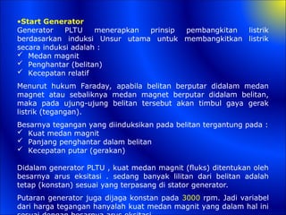 •Start Generator
Generator PLTU menerapkan prinsip pembangkitan listrik
berdasarkan induksi Unsur utama untuk membangkitkan listrik
secara induksi adalah :
 Medan magnit
 Penghantar (belitan)
 Kecepatan relatif
Menurut hukum Faraday, apabila belitan berputar didalam medan
magnet atau sebaliknya medan magnet berputar didalam belitan,
maka pada ujung-ujung belitan tersebut akan timbul gaya gerak
listrik (tegangan).
Besarnya tegangan yang diinduksikan pada belitan tergantung pada :
 Kuat medan magnit
 Panjang penghantar dalam belitan
 Kecepatan putar (gerakan)
Didalam generator PLTU , kuat medan magnit (fluks) ditentukan oleh
besarnya arus eksitasi . sedang banyak lilitan dari belitan adalah
tetap (konstan) sesuai yang terpasang di stator generator.
Putaran generator juga dijaga konstan pada 3000 rpm. Jadi variabel
dari harga tegangan hanyalah kuat medan magnit yang dalam hal ini
 