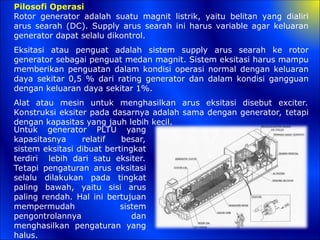 Pilosofi Operasi
Rotor generator adalah suatu magnit listrik, yaitu belitan yang dialiri
arus searah (DC). Supply arus searah ini harus variable agar keluaran
generator dapat selalu dikontrol.
Eksitasi atau penguat adalah sistem supply arus searah ke rotor
generator sebagai penguat medan magnit. Sistem eksitasi harus mampu
memberikan penguatan dalam kondisi operasi normal dengan keluaran
daya sekitar 0,5 % dari rating generator dan dalam kondisi gangguan
dengan keluaran daya sekitar 1%.
Alat atau mesin untuk menghasilkan arus eksitasi disebut exciter.
Konstruksi eksiter pada dasarnya adalah sama dengan generator, tetapi
dengan kapasitas yang jauh lebih kecil.
Untuk generator PLTU yang
kapasitasnya relatif besar,
sistem eksitasi dibuat bertingkat
terdiri lebih dari satu eksiter.
Tetapi pengaturan arus eksitasi
selalu dilakukan pada tingkat
paling bawah, yaitu sisi arus
paling rendah. Hal ini bertujuan
mempermudah sistem
pengontrolannya dan
menghasilkan pengaturan yang
halus.
 