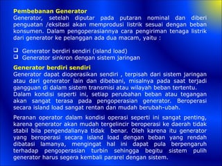 Pembebanan Generator
Generator, setelah diputar pada putaran nominal dan diberi
penguatan /eksitasi akan memprodusi listrik sesuai dengan beban
konsumen. Dalam pengoperasiannya cara pengiriman tenaga listrik
dari generator ke pelanggan ada dua macam, yaitu :
 Generator berdiri sendiri (island load)
 Generator sinkron dengan sistem jaringan
Generator berdiri sendiri
Generator dapat dioperasikan sendiri , terpisah dari sistem jaringan
atau dari generator lain dan dibebani, misalnya pada saat terjadi
gangguan di dalam sistem transmisi atau wilayah beban tertentu.
Dalam kondisi seperti ini, setiap perubahan beban atau tegangan
akan sangat terasa pada pengoperasian generator. Beroperasi
secara island load sangat rentan dan mudah berubah-ubah.
Peranan operator dalam kondisi operasi seperti ini sangat penting,
karena generator akan mudah tergelincir beroperasi ke daerah tidak
stabil bila pengendalianya tidak benar. Oleh karena itu generator
yang beroperasi secara island load dengan beban yang rendah
dibatasi lamanya, mengingat hal ini dapat pula berpengaruh
terhadap pengoperasian turbin sehingga begitu sistem pulih
generator harus segera kembali pararel dengan sistem.
 