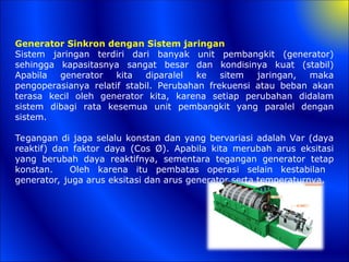 Generator Sinkron dengan Sistem jaringan
Sistem jaringan terdiri dari banyak unit pembangkit (generator)
sehingga kapasitasnya sangat besar dan kondisinya kuat (stabil)
Apabila generator kita diparalel ke sitem jaringan, maka
pengoperasianya relatif stabil. Perubahan frekuensi atau beban akan
terasa kecil oleh generator kita, karena setiap perubahan didalam
sistem dibagi rata kesemua unit pembangkit yang paralel dengan
sistem.
Tegangan di jaga selalu konstan dan yang bervariasi adalah Var (daya
reaktif) dan faktor daya (Cos Ø). Apabila kita merubah arus eksitasi
yang berubah daya reaktifnya, sementara tegangan generator tetap
konstan. Oleh karena itu pembatas operasi selain kestabilan
generator, juga arus eksitasi dan arus generator serta temperaturnya.
 