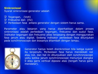 Sinkronisasi
Syarat sinkronisasi generator adalah
 Tegangan, (Volt)
 Frekuensi dan (Hz)
 Perbedaan fasa antara generator dengan sistem harus sama.
Parameter atau besaran yang harus diperhatikan dalam proses
sinkronisasi adalah perbedaan tegangan, frekuensi dan sudut fasa.
Indikator tegangan dan frekuensi jelas terpasang dengan menggunakan
fasa jarum atau digital. Sedang indikator perbedaan fasa ditunjukan
pada synchronoscope dan biasanya ditambah dengan lampu.
Generator hanya boleh disinkronkan bila ketiga syarat
itu terpenuhi. Perbedaan fasa harus mendekati nol
atau nol, dan hal ini ditunjukkan oleh synchronoscope
yaitu ketika jarum synchronoscope menunjuk diangka
0 atau garis vertical diposisi atas (tengah harus garis
mendatar).
 