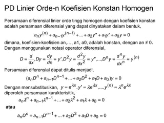 PD Linier Orde-n Koefisien Konstan Homogen
Persamaan diferensial linier orde tingg homogen dengan koefisien konstan
adalah persamaan diferensial yang dapat dinyatakan dalam bentuk,
dimana, koefisien-koefisien an,…, a1, a0, adalah konstan, dengan an ≠ 0.
Dengan menggunakan notasi operator diferensial,
Persamaan diferensial dapat ditulis menjadi,
Dengan mensubstitusikan,
diperoleh persamaan karakterisitik,
0... 012
)1(
1
)(  
 yayayayaya n
n
n
n
)(
2
2
2
,...,,, n
n
n
n
y
dx
yd
yDy
dx
yd
yDy
dx
dy
Dy
dx
d
D 
0)...( 01
2
2
1
1  
 yaDaDaDaDa n
n
n
n
xnnxx
eyeyey    )(
,...,,
0...
0...
01
2
2
1
1
01
2
2
1
1






aDaDaDaDa
aaaaa
n
n
n
n
n
n
n
n
atau

 