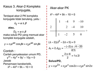 Kasus 3. Akar-2 Kompleks
konjugate,
Terdapat akar-2 PK kompleks
konjugate tidak berulang, yaitu :
maka solusi PD yang memuat akar
komplek konjugate adalah,
Contoh :
Carilah penyelesaian umum PD,
y′′′ – 4y′′ + 9y′ – 10y = 0
Jawab
Persamaan karakeristik,
λ3 – 4λ2 + 9λ – 10 = 0




ij
ij
D
atau,
xecxecy xx
  sincos 21 
Akar-akar PK
λ3 – 4λ2 + 9λ – 10 = 0
xecxececy
i
i
xxx 2sin2cos
21
2
42
)1(2
204)2(
,2
0)52)(2(
32
2
1
231
2







PD,Solusi


 