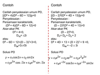 Contoh
Carilah penyelesaian umum PD,
[(D2 + 4)(D2 – 6D + 12)]y=0
Penyelesaian :
Persamaan karakteristik,
(D2 + 4)(D2 – 6D + 12)=0
Akar-akar PK
D2 + 4=0,
D12= 2i
atau
D2 – 6D + 12=(D – 3)2+3=0,
D34=33i
Solusi PD
Contoh
Carilah penyelesaian umum PD,
[(D – 2)3(D2 + 4D + 13)]y=0
Penyelesaian :
Persamaan karakteristik,
(D – 2)3(D2 + 4D + 13)=0
Akar-akar PK
(D – 2)3=0,
D1= D2 = D3 = 2
atau
D2 + 4D + 13 = (D + 2)2 + 9 =0,
D45 = –2  3i
Solusi PD
xecxec
xcxcy
xx 3sin3cos
2sin2cos
3
4
3
3
21


xecxec
excxececy
xx
xxx
3sin3cos 2
5
2
4
22
3
2
2
2
1



 