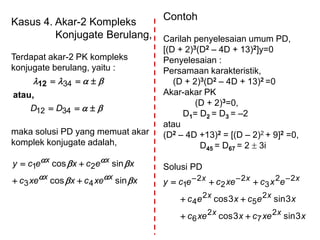 Kasus 4. Akar-2 Kompleks
Konjugate Berulang,
Terdapat akar-2 PK kompleks
konjugate berulang, yaitu :
maka solusi PD yang memuat akar
komplek konjugate adalah,




3412
34
DD
atau,
12
xxecxxec
xecxecy
xx
xx




sincos
sincos
43
21


Contoh
Carilah penyelesaian umum PD,
[(D + 2)3(D2 – 4D + 13)2]y=0
Penyelesaian :
Persamaan karakteristik,
(D + 2)3(D2 – 4D + 13)2 =0
Akar-akar PK
(D + 2)3=0,
D1= D2 = D3 = –2
atau
(D2 – 4D +13)2 = [(D – 2)2 + 9]2 =0,
D45 = D67 = 2  3i
Solusi PD
xxecxxec
xecxec
excxececy
xx
xx
xxx
3sin3cos
3sin3cos
2
7
2
6
2
5
2
4
22
3
2
2
2
1


 
 