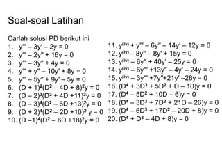 Soal-soal Latihan
Carlah solusi PD berikut ini
1. y′′′ – 3y′ – 2y = 0
2. y′′′ – 2y′′ + 16y = 0
3. y′′′ – 3y′′ + 4y = 0
4. y′′′ + y′′ – 10y′ + 8y = 0
5. y′′′ – 5y′′ + 9y′ – 5y = 0
6. (D + 1)2(D2 – 4D + 8)2y = 0
7. (D – 2)3(D2 + 4D +11)2y = 0
8. (D – 3)4(D2 – 6D +13)2y = 0
9. (D + 2)4(D2 – 2D +10)2 y = 0
10. (D –1)4(D2 – 6D +18)2y = 0
11. y(iv) + y′′′ – 6y′′ – 14y′ – 12y = 0
12. y(iv) – 8y′′ – 8y′ + 15y = 0
13. y(iv) – 6y′′ + 40y′ – 25y = 0
14. y(iv) – 6y′′′ +13y′′ – 4y′ – 24y = 0
15. y(iv) – 3y′′′ +7y′′+21y′ –26y = 0
16. (D4 + 3D3 + 5D2 + D – 10)y = 0
17. (D4 – 5D2 + 10D – 6)y = 0
18. (D4 – 3D3 + 7D2 + 21D – 26)y = 0
19. (D4 – 6D3 + 17D2 – 20D + 8)y = 0
20. (D4 + D3 – 4D + 8)y = 0
 