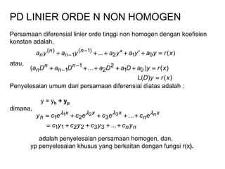 PD LINIER ORDE N NON HOMOGEN
Persamaan diferensial linier orde tinggi non homogen dengan koefisien
konstan adalah,
atau,
Penyelesaian umum dari persamaan diferensial diatas adalah :
y = yh + yp
dimana,
adalah penyelesaian persamaan homogen, dan,
yp penyelesaian khusus yang berkaitan dengan fungsi r(x).
)(... 012
)1(
1
)( xryayayayaya n
n
n
n  

)()(
)()...( 01
2
2
1
1
xryDL
xryaDaDaDaDa n
n
n
n

 

nn
x
n
xxx
h
ycycycyc
ececececy n


...
...
332211
321
321 
 