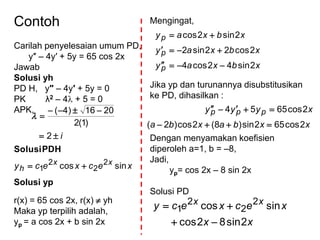Contoh
Carilah penyelesaian umum PD,
y″ – 4y′ + 5y = 65 cos 2x
Jawab
Solusi yh
PD H, y″ – 4y′ + 5y = 0
PK λ2 – 4 + 5 = 0
APK,
xecxecy
i
xx
h sincos
2
)1(2
2016)4(
2
2
2
1 



PDHSolusi

Solusi yp
r(x) = 65 cos 2x, r(x)  yh
Maka yp terpilih adalah,
yp = a cos 2x + b sin 2x
Mengingat,
Jika yp dan turunannya disubstitusikan
ke PD, dihasilkan :
Dengan menyamakan koefisien
diperoleh a=1, b = –8,
Jadi,
yp= cos 2x – 8 sin 2x
Solusi PD
xbxay
xbxay
xbxay
p
p
p
2sin42cos4
2cos22sin2
2sin2cos



xxbaxba
xyyy ppp
2cos652sin)8(2cos)2(
2cos6554


xx
xecxecy xx
2sin82cos
sincos 2
2
2
1


 