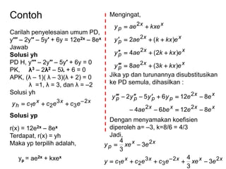 Contoh
Carilah penyelesaian umum PD,
y′′′ – 2y′′ – 5y′ + 6y = 12e2x – 8ex
Jawab
Solusi yh
PD H, y′′′ – 2y′′ – 5y′ + 6y = 0
PK, λ3 – 2λ2 – 5 + 6 = 0
APK, (λ – 1)( λ – 3)(λ + 2) = 0
λ =1, λ = 3, dan λ = –2
Solusi yh
xxx
h ecececy 2
3
3
21

Solusi yp
r(x) = 12e2x – 8ex
Terdapat, r(x) = yh
Maka yp terpilih adalah,
yp = ae2x + kxex
Mengingat,
Jika yp dan turunannya disubstitusikan
ke PD semula, dihasilkan :
Dengan menyamakan koefisien
diperoleh a= –3, k=8/6 = 4/3
Jadi,
xx
p
xx
p
xx
p
xx
p
ekxkaey
ekxkaey
ekxkaey
kxeaey
)3(8
)2(4
)(2
2
2
2
2




xxxx
xx
pppp
eebeae
eeyyyy
81264
812652
22
2


xxxxx
xx
p
exeecececy
exey
22
3
3
21
2
3
3
4
3
3
4



 