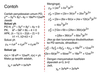 Contoh
Carilah penyelesaian umum PD,
y′′′ – 5y′′+ 8y′– 4y = 18e2x+12xe2x
Jawab
Solusi yh
PD H, y′′′ – 5y′′ + 8y′ – 4y = 0
PK, λ3 – 5λ2 + 8 – 4 = 0
APK, (λ – 1)( λ – 2)(λ – 2) = 0
λ1 =1, λ2=λ3 = 2
Solusi yh
xxx
h xecececy 2
3
2
21 
Solusi yp
r(x) = 18 e2x + 12xe2x, r(x) = yh
Maka yp terpilih adalah,
yp = ax2e2x + bx3e2x
Mengingat,
Jika yp dan turunannya disubstitusikan
ke PD semula, dihasilkan :
Dengan menyamakan koefisien
diperoleh a=3, b=2
Jadi,
yp = 3x2e2x + 2x3e2x
x
x
p
x
x
p
x
p
x
p
ebxxba
exbabay
ebx
exbaxbaay
ebxxbaaxy
ebxaxy
232
2
23
22
232
232
]8)368[(
])3624(612[
]4
])124()68(2[
]2)32(2[
)(






xxxx
xx
pppp
xeebxeeba
xeeyyyy
2222
22
12186)62(
1218485


 