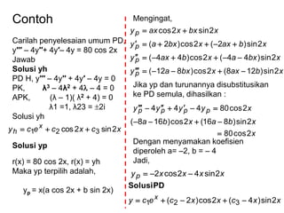 Contoh
Carilah penyelesaian umum PD,
y′′′ – 4y′′+ 4y′– 4y = 80 cos 2x
Jawab
Solusi yh
PD H, y′′′ – 4y′′ + 4y′ – 4y = 0
PK, λ3 – 4λ2 + 4 – 4 = 0
APK, (λ – 1)( λ2 + 4) = 0
λ1 =1, λ23 = 2i
Solusi yh
xcxcecy x
h 2sin2cos 321 
Solusi yp
r(x) = 80 cos 2x, r(x) = yh
Maka yp terpilih adalah,
yp = x(a cos 2x + b sin 2x)
Mengingat,
Jika yp dan turunannya disubstitusikan
ke PD semula, dihasilkan :
Dengan menyamakan koefisien
diperoleh a= –2, b = – 4
Jadi,
xbaxxbxay
xbxaxbaxy
xbaxxbxay
xbxxaxy
p
p
p
p
2sin)128(2cos)812(
2sin)44(2cos)44(
2sin)2(2cos)2(
2sin2cos




x
xbaxba
xyyyy pppp
2cos80
2sin)816(2cos)168(
2cos80444



xxcxxcecy x 2sin)4(2cos)2( 321 
PDSolusi
xxxxyp 2sin42cos2 
 