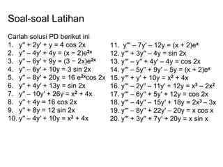 Soal-soal Latihan
Carlah solusi PD berikut ini
1. y′′ + 2y′ + y = 4 cos 2x
2. y′′ – 4y′ + 4y = (x − 2)e2x
3. y′′ – 6y′ + 9y = (3 − 2x)e2x
4. y′′ – 6y′ + 10y = 3 sin 2x
5. y′′ – 8y′ + 20y = 16 e2xcos 2x
6. y′′ + 4y′ + 13y = sin 2x
7. y′′ – 10y′ + 26y = x2 + 4x
8. y′′ + 4y = 16 cos 2x
9. y′′ + 8y = 12 sin 2x
10. y′′ – 4y′ + 10y = x2 + 4x
11. y′′′ – 7y′ – 12y = (x + 2)ex
12. y′′′ + 3y′′ – 4y = sin 2x
13. y′′′ – y′′ + 4y′ – 4y = cos 2x
14. y′′′ – 5y′′ + 9y′ – 5y = (x + 2)ex
15. y′′′ + y′ + 10y = x2 + 4x
16. y′′′ – 2y′′ – 11y′ + 12y = x3 – 2x2
17. y′′′ – 6y′′ + 5y′ + 12y = cos 2x
18. y′′′ – 4y′′ – 15y′ + 18y = 2x3 – 3x
19. y′′′ – 8y′′ + 22y′ – 20y = x cos x
20. y′′′ + 3y′′ + 7y′ + 20y = x sin x
 