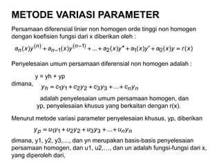 METODE VARIASI PARAMETER
Persamaan diferensial linier non homogen orde tinggi non homogen
dengan koefisien fungsi dari x diberikan oleh :
Penyelesaian umum persamaan diferensial non homogen adalah :
y = yh + yp
dimana,
adalah penyelesaian umum persamaan homogen, dan
yp, penyelesaian khusus yang berkaitan dengan r(x).
Menurut metode variasi parameter penyelesaian khusus, yp, diberikan
dimana, y1, y2, y3,…, dan yn merupakan basis-basis penyelesaian
persamaan homogen, dan u1, u2,…, dan un adalah fungsi-fungsi dari x,
yang diperoleh dari,
)()()()(...)()( 012
)1(
1
)( xryxayxayxayxayxa n
n
n
n  

nnh ycycycycy  ...332211
nnp yuyuyuyuy  ...332211
 