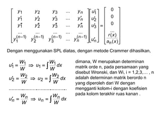 

























































)(
)(
...
0
0
0
...
...............
...
...
...
3
2
1
)1()1(
3
)1(
2
)1(
1
321
321
321
xa
xr
u
u
u
u
yyyy
yyyy
yyyy
yyyy
nn
n
n
nnn
n
n
n
Dengan menggunakan SPL diatas, dengan metode Crammer dihasilkan,






dx
W
W
u
W
W
u
dx
W
W
u
W
W
u
dx
W
W
u
W
W
u
n
n
n
n
..........................................
2
2
2
2
1
1
1
1
dimana, W merupakan determinan
matrik orde n, pada persamaan yang
disebut Wronski, dan Wi, i = 1,2,3,… , n
adalah determinan matrik berordo n
yang diperoleh dari W dengan
mengganti kolom-i dengan koefisien
pada kolom terakhir ruas kanan .
 