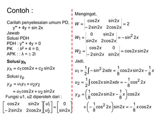 Contoh :
Carilah penyelesaian umum PD,
y″ + 4y = sin 2x
Jawab
Solusi PDH
PDH : y″ + 4y = 0
PK : λ2 + 4 = 0,
APK : : λ =  2i
xcxcyh 2sin2cos 21 
hySolusi
xuxu
yuyuyp
2sin2cos
ySolusi
21
2211
p


Fungsi u1, u2 diperoleh dari :
xxxx
xxxxy
xdxxxu
xxxdxxu
xx
xx
x
W
x
xx
x
W
xx
xx
W
p
2cos
8
1
2sin2cos
8
1
2cos
8
1
2sin2cos
8
1
2cos
8
1
2sin2cos
2
1
8
1
2sin2cos
8
1
2sin
2
1
Jadi,
2sin2cos
2sin2sin2
02cos
2sin
2cos22sin
2sin0
2
2cos22sin2
2sin2cos
Mengingat,
2
2
2
2
1
2
2
1













































 xu
u
xx
xx
2sin
0
2cos22sin2
2sin2cos
2
1
 