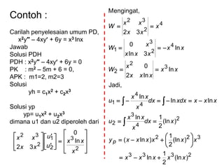 Contoh :
Carilah penyelesaian umum PD,
x2y″ – 4xy + 6y = x3 lnx
Jawab
Solusi PDH
PDH : x2y″ – 4xy + 6y = 0
PK : m2 – 5m + 6 = 0,
APK : m1=2, m2=3
Solusi
yh = c1x2 + c2x3
Solusi yp
yp= u1x2 + u2x3
dimana u1 dan u2 diperoleh dari
























2
3
2
1
2
32
ln
0
32
x
xx
u
u
xx
xx
2333
322
2
4
3
2
4
4
1
3
2
2
4
2
3
1
4
2
32
)(ln
2
1
ln
)(ln
2
1
)ln(
)(ln
2
1ln
lnln
ln
Jadi,
ln
ln2
0
ln
3ln
0
32
Mengingat,
xxxxx
xxxxxxy
xdx
x
xx
u
xxxxdxdx
x
xx
u
xx
xxx
x
W
xx
xxx
x
W
x
xx
xx
W
p















 