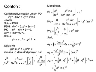 Contoh :
Carilah penyelesaian umum PD,
x2y″ –5xy + 9y = x3 lnx
Jawab
Solusi PDH
PDH : x2y″ – 5xy + 9y = 0
PK : m2 – 6m + 9 = 0,
APK : m1=m2=3
Solusi
yh = c1x3 + c2x3 ln x
Solusi yp
yp= u1x3 + u2x3 ln x
dimana u1 dan u2 diperoleh dari
























 2
3
2
1
222
33
ln
0
ln33
ln
x
xx
u
u
xxxx
xxx
33
3233
2
5
4
2
3
2
1
4
2
3
2
24
22
3
1
5
222
33
)(ln
6
1
ln)(ln
2
1
)(ln
3
1
)(ln
2
1ln
)(ln
3
1)(ln
Jadi,
ln
ln3
0
)(ln
ln3ln
ln0
ln33
ln
Mengingat,
xx
xxxxxy
xdx
x
xx
u
xdx
x
x
u
xx
xxx
x
W
xx
xxxxx
xx
W
x
xxxx
xxx
W
p

























 