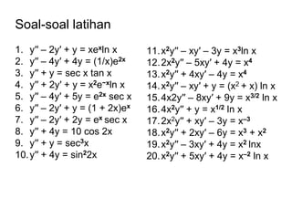 Soal-soal latihan
1. y′′ – 2y′ + y = xexln x
2. y′′ – 4y′ + 4y = (1/x)e2x
3. y′′ + y = sec x tan x
4. y′′ + 2y′ + y = x2e−xln x
5. y′′ – 4y′ + 5y = e2x sec x
6. y′′ – 2y′ + y = (1 + 2x)ex
7. y′′ – 2y′ + 2y = ex sec x
8. y′′ + 4y = 10 cos 2x
9. y′′ + y = sec3x
10.y′′ + 4y = sin22x
11.x2y′′ – xy′ – 3y = x3ln x
12.2x2y′′ – 5xy′ + 4y = x4
13.x2y′′ + 4xy′ – 4y = x4
14.x2y′′ – xy′ + y = (x2 + x) ln x
15.4x2y′′ – 8xy′ + 9y = x3/2 ln x
16.4x2y′′ + y = x1/2 ln x
17.2x2y′′ + xy′ – 3y = x–3
18.x2y′′ + 2xy′ – 6y = x3 + x2
19.x2y′′ – 3xy′ + 4y = x2 lnx
20.x2y′′ + 5xy′ + 4y = x–2 ln x
 