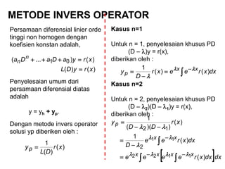 METODE INVERS OPERATOR
Persamaan diferensial linier orde
tinggi non homogen dengan
koefisien konstan adalah,
Penyelesaian umum dari
persamaan diferensial diatas
adalah
y = yh + yp.
Dengan metode invers operator
solusi yp diberiken oleh :
)()(
)()...( 01
xryDL
xryaDaDa n
n


)(
)(
1
xr
DL
yp 
Kasus n=1
Untuk n = 1, penyelesaian khusus PD
(D – )y = r(x),
diberikan oleh :
dxxreexr
D
y xx
p )()(
1



 

Kasus n=2
Untuk n = 2, penyelesaian khusus PD
(D – 2)(D – 1)y = r(x),
diberikan oleh :
 dxdxxreeee
dxxree
D
xr
DD
y
xxxx
xx
p
)(
)(
1
)(
))((
1
1122
11
2
12













 