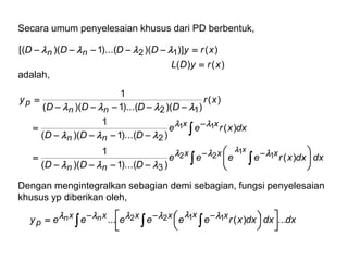 Secara umum penyelesaian khusus dari PD berbentuk,
adalah,
dxdxxreeee
DDD
dxxree
DDD
xr
DDDD
y
xryDL
xryDDDD
xxx
nn
xx
nn
nn
p
nn
x
)(
))...(1)((
1
)(
))...(1)((
1
)(
))()...(1)((
1
)()(
)()])()...(1)([(
1
1
22
11
3
2
12
12

























Dengan mengintegralkan sebagian demi sebagian, fungsi penyelesaian
khusus yp diberikan oleh,
dxdxdxxreeeeeey xxxxxx
p
nn ...)(... 1122



 



 
 
 