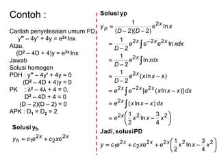 Contoh :
Carilah penyelesaian umum PD,
y″ – 4y’ + 4y = e2x lnx
Atau,
(D2 – 4D + 4)y = e2x lnx
Jawab
Solusi homogen
PDH : y″ – 4y + 4y = 0
(D2 – 4D + 4)y = 0
PK : λ2 – 4λ + 4 = 0,
D2 – 4D + 4 = 0
(D – 2)(D – 2) = 0
APK : D1 = D2 = 2
xx
h xececy 2
2
2
1 
hySolusi































2222
2
2
1
222
2
222
2
2
222
2
4
3
ln
2
1
4
3
ln
2
1
)ln(
)]ln([
)ln(
2
1
ln
2
1
ln
2
1
ln
)2)(2(
1
xxxexececy
xxxe
dxxxxe
dxxxxeee
xxxe
D
dxxe
D
dxxeee
D
xe
DD
y
xxx
x
x
xxx
x
x
xxx
x
p
PDsolusiJadi,
ypSolusi
 