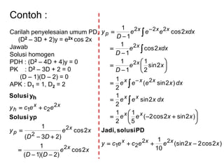 Contoh :
Carilah penyelesaian umum PD,
(D2 – 3D + 2)y = e2x cos 2x
Jawab
Solusi homogen
PDH : (D2 – 4D + 4)y = 0
PK : D2 – 3D + 2 = 0
(D – 1)(D – 2) = 0
APK : D1 = 1, D2 = 2
xe
DD
xe
DD
y
ececy
x
x
p
xx
h
2cos
)2)(1(
1
2cos
)23(
1
2
2
2
2
21





ypSolusi
ySolusi h
)2cos22(sin
10
1
)2sin2cos2(
5
1
2
1
2sin
2
1
)2sin(
2
1
2sin
2
1
1
1
2cos
1
1
2cos
1
1
22
21
2
2
2
222
xxeececy
xxee
dxxee
dxxeee
xe
D
dxxe
D
dxxeee
D
y
xxx
xx
xx
xxx
x
x
xxx
p




























PDsolusiJadi,
 