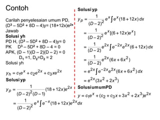 Contoh
Carilah penyelesaian umum PD,
(D3 – 5D2 + 8D – 4)y= (18+12x)e2x
Jawab
Solusi yh
PD H, (D3 – 5D2 + 8D – 4)y= 0
PK D3 – 5D2 + 8D – 4 = 0
APK, (D – 1)(D – 2)(D – 2) = 0
D1 =1, D2=D2 = 2
Solusi yh
dxexee
D
ex
DD
y
xecececy
xxx
x
p
xxx
h
2
2
2
2
2
3
2
21
)1218(
)2(
1
)1218(
)1()2(
1









ypSolusi
xx
x
xxx
x
xxx
xx
xx
p
exxxccecy
xxe
dxxxeee
xxe
D
dxxeee
D
exe
D
dxxee
D
y
232
321
322
2222
22
222
2
2
)23(
)23(
)66(
)66(
)2(
1
)126(
)2(
1
])126[(
)2(
1
)1218(
)2(
1




















PDumumSolusi
ypSolusi
 