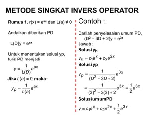 METODE SINGKAT INVERS OPERATOR
Rumus 1. r(x) = eax dan L(a) ≠ 0
Andaikan diberikan PD
L(D)y = eax
Untuk menentukan solusi yp,
tulis PD menjadi
ax
p
ax
e
aL
y
aL
e
DL
y
)(
1
,0)(
)(
1



:makaJika
xxx
xx
x
p
xx
h
eececy
ee
e
DD
y
ececy
32
21
33
2
3
2
2
21
2
1
2
1
2)3(3)3(
1
)23(
1







PDumumSolusi
ypSolusi
ySolusi h
Contoh :
Carilah penyelesaian umum PD,
(D2 – 3D + 2)y = e3x
Jawab :
 
