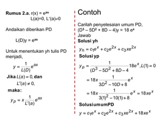 Rumus 2.a. r(x) = eax
L(a)=0, L(a)0
Andaikan diberikan PD
L(D)y = eax
Untuk menentukan yh tulis PD
menjadi,
ax
p
ax
e
aL
xy
aL
aL
e
DL
y
)(
1
,0)(
,0)(
)(
1





:maka
danJika
Contoh
Carilah penyelesaian umum PD,
(D3 – 5D2 + 8D – 4)y = 18 ex
Jawab
Solusi yh
xxxx
xx
x
x
p
xxx
h
xexecececy
xeex
e
DD
x
Le
DDD
y
xecececy
18
18
8)1(10)1(3
1
18
8103
1
18
0)1(,18
485(
1
2
3
2
21
2
2
23
2
3
2
21










PDumumSolusi
ypSolusi
 