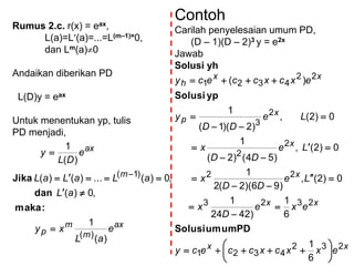 Rumus 2.c. r(x) = eax,
L(a)=L(a)=...=L(m–1)=0,
dan Lm(a)0
Andaikan diberikan PD
L(D)y = eax
Untuk menentukan yp, tulis
PD menjadi,
ax
m
m
p
m
ax
e
aL
xy
aL
aLaLaL
e
DL
y
)(
1
,0)(
,0)(...)()(
)(
1
)(
)1(





:maka
dan
Jika
Contoh
Carilah penyelesaian umum PD,
(D – 1)(D – 2)3 y = e2x
Jawab
Solusi yh
xx
xx
x
x
x
p
xx
h
exxcxccecy
exe
D
x
Le
DD
x
Le
DD
x
Le
DD
y
excxccecy
232
4321
2323
22
2
2
2
3
22
4321
6
1
6
1
)4224
1
0)2(,
)96)(2(2
1
0)2(,
)54()2(
1
0)2(,
)2)(1(
1
)(




















PDumumSolusi
ypSolusi
 