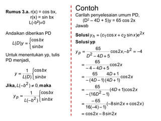 Rumus 3.a. r(x) = cos bx,
r(x) = sin bx
L(-b2)0
Andaikan diberikan PD
Untuk menentukan yp, tulis
PD menjadi,




bx
bx
yDL
sin
cos
)(










bx
bx
bL
y
bL
bx
bx
DL
y
p
sin
cos
)(
1
,0)(
sin
cos
)(
1
2
2
makaJika,
Contoh
Carilah penyelesaian umum PD,
(D2 – 4D + 5)y = 65 cos 2x
Jawab
xx
xx
xD
D
x
D
D
D
x
D
bx
DD
y
excxcy
p
x
h
2sin82cos
)2cos2sin8(
)1)4(16
65
2cos)14(
)116(
65
2cos
)14(
14
)14(
65
2cos
544
65
4,2cos
54
65
)sincos(
2
2
2
2
21


















ypSolusi
Solusi
 