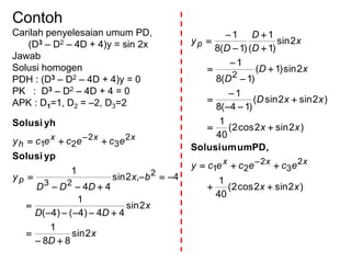 Contoh
Carilah penyelesaian umum PD,
(D3 – D2 – 4D + 4)y = sin 2x
Jawab
Solusi homogen
PDH : (D3 – D2 – 4D + 4)y = 0
PK : D3 – D2 – 4D + 4 = 0
APK : D1=1, D2 = –2, D3=2
x
D
x
DD
bx
DDD
y
ecececy
p
xxx
h
2sin
88
1
2sin
44)4()4(
1
4,2sin
44
1 2
23
2
3
2
21







 
ypSolusi
yhSolusi
)2sin2cos2(
40
1
)2sin2cos2(
40
1
)2sin2sin(
)14(8
1
2sin)1(
)1(8
1
2sin
)1(
1
)1(8
1
2
3
2
21
2
xx
ecececy
xx
xxD
xD
D
x
D
D
D
y
xxx
p

















PD,umumSolusi
 