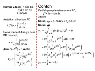 Rumus 3.b. r(x) = cos bx,
r(x) = sin bx
L(-b2)=0
Andaikan diberikan PD
Untuk menentukan yp, tulis
PD menjadi,




bx
bx
yDL
sin
cos
)(
























ibx
ibx
p
e
DL
e
DL
y
bL
bx
bx
DL
y
)(
1
Im
)(
1
Re
,0)(
sin
cos
)(
1
2 makaJika,
Contoh
Carilah penyelesaian umum PD,
y′′+ 4y = sin 2x
Jawab
xxy
xixi
xe
i
i
i
x
e
i
xe
D
x
biLe
D
Lx
D
y
xcxcy
p
ix
ixix
ix
p
h
2cos
4
1
4
)2sin2(cos
Im
4
1
Im
)2(2
1
Im
2
1
Im
0)(,
4
1
Im
0)2(,2sin
4
1
2sin2cos
2
22
2
2
2
2
21









































ypSolusi
Solusi
 