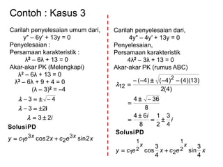 Contoh : Kasus 3
Carilah penyelesaian umum dari,
y″ – 6y′ + 13y = 0
Penyelesaian :
Persamaan karakteristik :
λ2 – 6λ + 13 = 0
Akar-akar PK (Melengkapi)
λ2 – 6λ + 13 = 0
λ2 – 6λ + 9 + 4 = 0
(λ – 3)2 = –4
xecxecy
i
xx
2sin2cos
23
23
43
3
2
3
1 



PDSolusi
i



Carilah penyelesaian dari,
4y″ – 4y′ + 13y = 0
Penyelesaian,
Persamaan karakteristik
4λ2 – 3λ + 13 = 0
Akar-akar PK (rumus ABC)
xecxecy
i
i
xx
4
3
sin
4
3
cos
4
3
2
1
8
64
8
364
)4(2
)13)(4()4()4(
2
1
2
2
1
1
2
12








PDSolusi

 