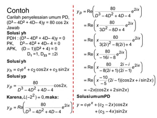 Contoh
Carilah penyelesaian umum PD,
(D3 – 4D2 + 4D– 4)y = 80 cos 2x
Jawab
Solusi yh
PDH : (D3 – 4D2 + 4D– 4)y = 0
PK, D3 – 4D2 + 4D– 4 = 0
APK, (D – 1)(D2 + 4) = 0
D1 =1, D23 = 2i
:makaKarena,
ypSolusi
yhSolusi












ix
p
p
x
h
e
DDD
Ray
L
x
DDD
y
xcxcecy
2
23
2
23
321
444
80
,0)2(
,2cos
444
80
2sin2cos
xxc
xxcecy
xxx
xixix
e
i
ii
i
x
e
i
x
e
ii
x
e
DD
x
e
DDD
y
x
ix
ix
ix
ix
ix
p
2sin)4(
2cos)2(
)2sin22(cos2
)2sin2)(cos12(
5
10
Re
)12(
2
)12(8
80
Re
816
80
Re
4)2(8)2(3
80
Re
483
80
Re
444
80
Re
3
21
2
2
2
2
2
2
2
23

























































PDumumSolusi
 
