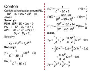 Contoh
Carilah penyelesaian umum PD,
(D2 – 3D + 2)y = 3x2 – 6x
Jawab
Solusi yh
PDH : (D2 – 3D + 2)y = 0
PK : D2 – 3D + 2 = 0
APK, (D – 1)(D – 2) = 0
D1 =1, D2 = 2
Solusi yh
23
1
)(
)63(
23
1
2
2
2
2
21






DD
Df
xx
DD
y
ececy xx
h
ypSolusi
2
5
2
3
2
3
)63(
28
14
)63(
4
3
)63(
2
1
)63(
28
14
4
3
2
1
8
14
)0(,
)23(
14186
)(
4
3
)0(,
)23(
)32(
)(
2
1
)0(,
23
1
)(
2
2
2
22
2
2
32
2
22
2
























xxy
xx
D
xxDxx
xx
D
Dy
f
DD
DD
Df
f
DD
D
Df
f
DD
Df
p
p
maka,
 