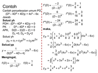 Contoh
Carilah penyelesaian umum PD,
(D3 – 4D2 + 4D)y = 4x3 – 6x
Jawab
Solusi yh
PDH : (D3 – 4D2 + 4D)y = 0
PK : D3 – 4D2 + 4D = 0
APK, D(D – 2)(D – 2) = 0
D1 =0, D2 = D3=2
Solusi yh
4
1
)0(,
)2(
1
)(
)64(
)44(
1
2
3
2
2
3
2
21







f
D
Df
xx
DDD
y
xececcy xx
h
Mengingat,
ypSolusi
xxxxy
dxxxx
xxDxxD
xxDxx
D
xx
DD
D
D
y
f
D
Df
f
D
Df
f
D
Df
p
p
2
3
4
1
2
3
23
)64(
8
1
)64(
16
3
)64(
4
1
)64(
4
11
)64(
!38
6
28
3
4
1
4
11
8
6
32
24
)0(,
)2(
24
)(
8
3
16
6
)0(,
)2(
6
)(
4
1
8
2
)0(,
)2(
2
)(
234
23
3332
33
3
32
5
4
3






































maka,
 