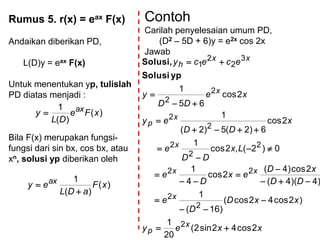 Rumus 5. r(x) = eax F(x)
Andaikan diberikan PD,
L(D)y = eax F(x)
Untuk menentukan yp, tulislah
PD diatas menjadi :
Bila F(x) merupakan fungsi-
fungsi dari sin bx, cos bx, atau
xn, solusi yp diberikan oleh
)(
)(
1
xFe
DL
y ax
)(
)(
1
xF
aDL
ey ax


Contoh
Carilah penyelesaian umum PD,
(D2 – 5D + 6)y = e2x cos 2x
Jawab
xxey
xxD
D
e
DD
xD
ex
D
e
Lx
DD
e
x
DD
ey
xe
DD
y
ececy
x
p
x
xx
x
x
p
x
xx
h
2cos42sin2(
20
1
)2cos42cos(
)16(
1
)4)(4(
2cos)4(
2cos
4
1
0)2(,2cos
1
2cos
6)2(5)2(
1
2cos
65
1
2
2
2
22
2
2
2
2
2
2
2
3
2
2
1

















ypSolusi
Solusi,
 
