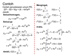 Contoh
Carilah penyelesaian umum PD,
(D2 – 5D + 6)y = (6 – 4x2)e2x
Jawab
1
1
)(
)46(
)1(
1
)46(
1
6)2(5)2(
)46(
)46(
65
1
22
2
2
2
2
2
2
22
2
3
2
2
1















D
Df
x
DD
e
x
DD
e
DD
x
ey
ex
DD
y
ececy
x
x
x
p
x
xx
h
Ambil,
ypSolusi
homogen,Solusi






























xxxey
dxxxe
xx
D
e
x
D
D
D
ey
f
D
Df
f
D
Df
f
D
Df
x
p
x
x
x
p
24
3
4
)284(
)284(
1
)46(
2
21
1
1
2
)0(,
)1(
2
)(
1
1
)0(,
)1(
1
)(
1
1
)0(,
1
1
)(
232
22
22
2
2
2
3
2
maka,
Mengingat,
 