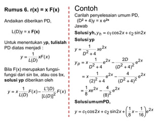 Rumus 6. r(x) = x F(x)
Andaikan diberikan PD,
L(D)y = x F(x)
Untuk menentukan yp, tulislah
PD diatas menjadi :
Bila F(x) merupakan fungsi-
fungsi dari sin bx, atau cos bx,
solusi yp diberikan oleh
)(
)(
1
xxF
DL
y 
)(
)]([
)(
)(
)(
1
2
xF
DL
DL
xF
DL
xy


Contoh
Carilah penyelesaian umum PD,
(D2 + 4)y = x e2x
Jawab
x
xx
xx
xx
p
x
h
exxcxcy
exe
e
D
ex
e
D
D
e
D
xy
xe
D
y
xcxcy
2
21
2
2
2
2
22
2
2
2
22
2
2
2
2
21
16
1
8
1
2sin2cos
)8(
4
8
1
)4(
4
4)2(
1
)4(
2
4
1
4
1
2sin2cos



















PD,umumSolusi
ypSolusi
yh,Solusi
 