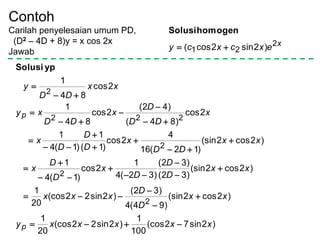 Contoh
Carilah penyelesaian umum PD,
(D2 – 4D + 8)y = x cos 2x
Jawab
x
excxcy 2
21 )2sin2cos( 
homogenSolusi
)2sin72(cos
100
1
)2sin22(cos
20
1
)2cos2(sin
)94(4
)32(
)2sin22(cos
20
1
)2cos2(sin
)32(
)32(
)32(4
1
2cos
)1(4
1
)2cos2(sin
)12(16
4
2cos
)1(
1
)1(4
1
2cos
)84(
)42(
2cos
84
1
2cos
84
1
2
2
2
222
2
xxxxxy
xx
D
D
xxx
xx
D
D
D
x
D
D
x
xx
DD
x
D
D
D
x
x
DD
D
x
DD
xy
xx
DD
y
p
p



























ypSolusi
 