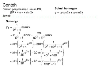 Contoh
Carilah penyelesaian umum PD,
(D2 + 4)y = x sin 2x
Jawab
xcxcy 2sin2cos 21 
homogenSolusi
ypSolusi




















































ixix
ixix
ixix
p
e
D
xDe
D
xx
e
DD
xDe
D
xx
e
DD
De
D
x
x
D
D
x
D
x
xx
D
y
2
2
2
2
3
2
2
24
2
2
222
2
1612
1
Im2
2
1
Im
164
1
Im2
2
1
Im
168
1
Im2
4
1
Im
2sin
)4(
2
2sin
4
1
2sin
4
1
 