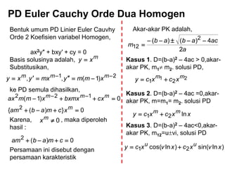 PD Euler Cauchy Orde Dua Homogen
Bentuk umum PD Linier Euler Cauvhy
Orde 2 Koefisien variabel Homogen,
ax2y″ + bxy′ + cy = 0
Basis solusinya adalah,
Substitusikan,
ke PD semula dihasilkan,
Karena, , maka diperoleh
hasil :
Persamaan ini disebut dengan
persamaan karakteristik
m
xy 
21
)1(,, 
 mmm
xmmymxyxy
0})({
0)1(
2
122

 
m
mmm
xcmabam
cxbxmxxmmax
0mx
0)(2
 cmabam
Akar-akar PK adalah,
a
acabab
m
2
4)()( 2
12


Kasus 1. D=(b-a)2 – 4ac > 0,akar-
akar PK, m1 m2. solusi PD,
21
21
mm
xcxcy 
Kasus 2. D=(b-a)2 – 4ac =0,akar-
akar PK, m=m1= m2. solusi PD
xxcxcy mm
ln21 
Kasus 3. D=(b-a)2 – 4ac<0,akar-
akar PK, m12=uvi, solusi PD
)lnsin()lncos( 21 xvxcxvxcy uu

 
