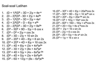 16.(D3 – 3D2 + 4D + 8)y = 20e2xcos 2x
17.(D3 – 5D2 + 9D – 5)y = 10 )e2x sin x
18.(D3 + 2D2 – 8)y = 20e–2x sin 2x
19.(D3 + D2 + 10)y = 10ex cos 2x
20.(D3 – 6D2 + 16D – 16)y = e2xcos 2x
21.(D2 + 2D + 5)y = 8x e–xcos 2x
22.(D2 + 2)y = 16 x sin 2x
23.(D2 – 2)y = 6 x cos 2x
24.(D2 – 2D + 5)y = 4x ex sin 2x
25.(D2 + 1)y = 16 x sin x
Soal-soal Latihan
1. (D + 1)2(D2 – 3D + 2)y = 4e–x
2. (D – 2)2(D2 - 3D + 2)y = 4e2x
3. (D – 1)2(D2 – 3D + 2)y = 4ex
4. (D + 2)2(D2 – D – 6)y = e2x
5. (D – 2)2(D2 – 3D + 2)y = 8e2x
6. (D3 – 5D2 + 9D – 5)y = 6 cos x
7. (D3 – D2 + 2)y = cos 3x
8. (D3 – 3D – 2)y = 10 sin 2x
9. (D3 – 2D3 + 4D – 8)y = 8 sin 2x
10. (D3 + 2D3 + 4D + 8)y = 10 cos 2x
11. (D2 – 4D + 8)y = (3x + 4x2)e2x
12. (D2 – 3D + 2)y = (8x + 4x2)ex
13. (D2 + 4D + 5)y = (4x – 6x2)e–2x
14. (D2 – 4D + 5)y = (3x + 6x2)e2x
15. (D2 – 6D + 13)y = (8x – 6x2)e3x
 