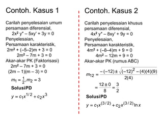 Contoh. Kasus 1
Carilah penyelesaian umum
persamaan diferensial,
2x2 y″ – 5xy′ + 3y = 0
Penyelesaian,
Persamaan karakteristik,
2m2 + (–5–2)m + 3 = 0
2m2 – 7m + 3 = 0
Akar-akar PK (Faktorisasi)
2m2 – 7m + 3 = 0
(2m – 1)(m – 3) = 0
3
2
2/1
1
22
1
1 3,
xcxcy
mm


PDSolusi
Contoh. Kasus 2
Carilah penyelesaian khusus
persamaan diferensial,
4x2 y″ – 8xy′ + 9y = 0
Penyelesaian,
Persamaan karakteristik,
4m2 + (–8–4)m + 9 = 0
4m2 – 12m + 9 = 0
Akar-akar PK (rumus ABC)
xxcxcy
m
ln
2
3
8
012
)4(2
)9)(4)(4()12()12(
)2/3(
2
)2/3(
1
2
12






PDSolusi
 