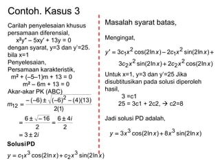 Contoh. Kasus 3
Carilah penyelesaian khusus
persamaan diferensial,
x2y″ – 5xy′ + 13y = 0
dengan syarat, y=3 dan y’=25.
bila x=1
Penyelesaian,
Persamaan karakteristik,
m2 + (–5–1)m + 13 = 0
m2 – 6m + 13 = 0
Akar-akar PK (ABC)
)ln2sin()ln2cos(
23
2
46
2
166
)1(2
)13)(4()6()6(
3
2
3
1
2
12
xxcxxcy
i
i
m








PDSolusi
Masalah syarat batas,
Mengingat,
Untuk x=1, y=3 dan y’=25 Jika
disubtitusikan pada solusi diperoleh
hasil,
3 =c1
25 = 3c1 + 2c2,  c2=8
Jadi solusi PD adalah,
)ln2cos(2)ln2sin(3
)ln2sin(2)ln2cos(3
2
2
2
2
2
1
2
1
xxcxxc
xxcxxcy


)ln2sin(8)ln2cos(3 33
xxxxy 
 