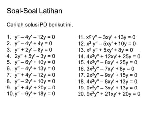 Soal-Soal Latihan
Carilah solusi PD berikut ini,
1. y′′ – 4y′ – 12y = 0
2. y′′ – 4y′ + 4y = 0
3. y′′ + 2y′ – 8y = 0
4. 2y′′ + 5y′ – 3y = 0
5. y′′ – 6y′ + 10y = 0
6. y′′ – 4y′ + 13y = 0
7. y′′ + 4y′ – 12y = 0
8. y′′ – 2y′ + 10y = 0
9. y′′ + 4y′ + 20y = 0
10.y′′ – 6y′ + 18y = 0
11. x2 y′′ – 3xy′ + 13y = 0
12. x2 y′′ – 5xy′ + 10y = 0
13. x2 y′′ + 5xy′ + 8y = 0
14. 4x2y′′ + 12xy′ + 25y = 0
15. 4x2y′′ – 8xy′ + 25y = 0
16. 3x2y′′ – 7xy′ + 8y = 0
17. 2x2y′′ – 9xy′ + 15y = 0
18. 4x2y′′ – 8xy′ + 13y = 0
19. 9x2y′′ – 3xy′ + 13y = 0
20. 9x2y′′ + 21xy′ + 20y = 0
 